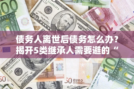武汉债务人离世后债务怎么办？揭开5类继承人需要避的“坑”