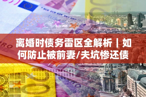 武汉离婚时债务雷区全解析｜如何防止被前妻/夫坑惨还债？